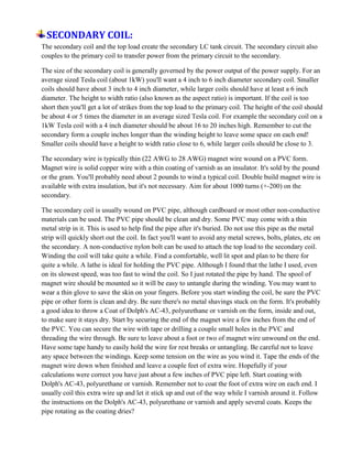 SECONDARY COIL:
The secondary coil and the top load create the secondary LC tank circuit. The secondary circuit also
couples to the primary coil to transfer power from the primary circuit to the secondary.
The size of the secondary coil is generally governed by the power output of the power supply. For an
average sized Tesla coil (about 1kW) you'll want a 4 inch to 6 inch diameter secondary coil. Smaller
coils should have about 3 inch to 4 inch diameter, while larger coils should have at least a 6 inch
diameter. The height to width ratio (also known as the aspect ratio) is important. If the coil is too
short then you'll get a lot of strikes from the top load to the primary coil. The height of the coil should
be about 4 or 5 times the diameter in an average sized Tesla coil. For example the secondary coil on a
1kW Tesla coil with a 4 inch diameter should be about 16 to 20 inches high. Remember to cut the
secondary form a couple inches longer than the winding height to leave some space on each end!
Smaller coils should have a height to width ratio close to 6, while larger coils should be close to 3.
The secondary wire is typically thin (22 AWG to 28 AWG) magnet wire wound on a PVC form.
Magnet wire is solid copper wire with a thin coating of varnish as an insulator. It's sold by the pound
or the gram. You'll probably need about 2 pounds to wind a typical coil. Double build magnet wire is
available with extra insulation, but it's not necessary. Aim for about 1000 turns (+-200) on the
secondary.
The secondary coil is usually wound on PVC pipe, although cardboard or most other non-conductive
materials can be used. The PVC pipe should be clean and dry. Some PVC may come with a thin
metal strip in it. This is used to help find the pipe after it's buried. Do not use this pipe as the metal
strip will quickly short out the coil. In fact you'll want to avoid any metal screws, bolts, plates, etc on
the secondary. A non-conductive nylon bolt can be used to attach the top load to the secondary coil.
Winding the coil will take quite a while. Find a comfortable, well lit spot and plan to be there for
quite a while. A lathe is ideal for holding the PVC pipe. Although I found that the lathe I used, even
on its slowest speed, was too fast to wind the coil. So I just rotated the pipe by hand. The spool of
magnet wire should be mounted so it will be easy to untangle during the winding. You may want to
wear a thin glove to save the skin on your fingers. Before you start winding the coil, be sure the PVC
pipe or other form is clean and dry. Be sure there's no metal shavings stuck on the form. It's probably
a good idea to throw a Coat of Dolph's AC-43, polyurethane or varnish on the form, inside and out,
to make sure it stays dry. Start by securing the end of the magnet wire a few inches from the end of
the PVC. You can secure the wire with tape or drilling a couple small holes in the PVC and
threading the wire through. Be sure to leave about a foot or two of magnet wire unwound on the end.
Have some tape handy to easily hold the wire for rest breaks or untangling. Be careful not to leave
any space between the windings. Keep some tension on the wire as you wind it. Tape the ends of the
magnet wire down when finished and leave a couple feet of extra wire. Hopefully if your
calculations were correct you have just about a few inches of PVC pipe left. Start coating with
Dolph's AC-43, polyurethane or varnish. Remember not to coat the foot of extra wire on each end. I
usually coil this extra wire up and let it stick up and out of the way while I varnish around it. Follow
the instructions on the Dolph's AC-43, polyurethane or varnish and apply several coats. Keeps the
pipe rotating as the coating dries?
 