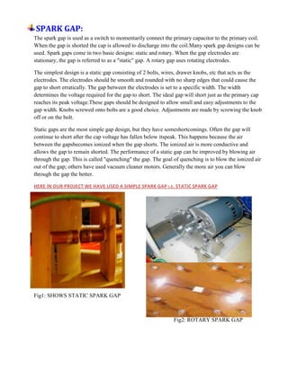 SPARK GAP:
The spark gap is used as a switch to momentarily connect the primary capacitor to the primary coil.
When the gap is shorted the cap is allowed to discharge into the coil.Many spark gap designs can be
used. Spark gaps come in two basic designs: static and rotary. When the gap electrodes are
stationary, the gap is referred to as a "static" gap. A rotary gap uses rotating electrodes.
The simplest design is a static gap consisting of 2 bolts, wires, drawer knobs, etc that acts as the
electrodes. The electrodes should be smooth and rounded with no sharp edges that could cause the
gap to short erratically. The gap between the electrodes is set to a specific width. The width
determines the voltage required for the gap to short. The ideal gap will short just as the primary cap
reaches its peak voltage.These gaps should be designed to allow small and easy adjustments to the
gap width. Knobs screwed onto bolts are a good choice. Adjustments are made by screwing the knob
off or on the bolt.
Static gaps are the most simple gap design, but they have someshortcomings. Often the gap will
continue to short after the cap voltage has fallen below itspeak. This happens because the air
between the gapsbecomes ionized when the gap shorts. The ionized air is more conductive and
allows the gap to remain shorted. The performance of a static gap can be improved by blowing air
through the gap. This is called "quenching" the gap. The goal of quenching is to blow the ionized air
out of the gap; others have used vacuum cleaner motors. Generally the more air you can blow
through the gap the better.
HERE IN OUR PROJECT WE HAVE USED A SIMPLE SPARK GAP I.E. STATIC SPARK GAP
Fig1: SHOWS STATIC SPARK GAP
Fig2: ROTARY SPARK GAP
 