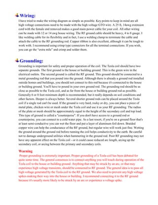 Wiring:
I have tried to make the wiring diagram as simple as possible. Key points to keep in mind are all
high voltage connections need to be made with the high voltage GTO wire. A 25 ft, 14awg extension
cord with the female end removed makes a good main power cable for your coil. All other wiring
can be made with 12 or 14 awg house wiring. The RF ground cable should be heavy, 4 to 8 gauge. I
like welding cable for its flexibility and in fact, I use a welding clamp to terminate the cable and
attach the cable to the RF grounding rod. Copper ribbon is also excellent, although it can be tough to
work with. I recommend using crimp type connectors for all the terminal connections. If you wish,
you can go the “extra mile” and crimp and solder them.
Grounding:
Grounding is important for safety and proper operation of the coil. The Tesla coil should have two
separate grounds. The first ground is the house or building ground. This is the green wire in the
electrical outlets. The second ground is called the RF ground. This ground should be connected to a
metal grounding rod that you pound into the ground. Although there is already a ground rod installed
outside homes and buildings, you should not connect to this rod because it's connected to the house
or building ground. You'll have to pound in your own ground rod. The grounding rod should be as
close as possible to the Tesla coil, and as far from the house or building ground rod as possible.
Generally 6 or 8 foot minimum depth is recommended, but it really depends on soil conditions and
other factors. Deeper is always better. Several shorter ground rods can be placed around the Tesla
coil if a single rod can't be used. If the ground is very hard, rocky or dry, you can place a piece of
metal plate, chicken wire or mesh under the Tesla coil and use it as your RF grounding. The radius
of the plate or mesh should be approximately equal to the height of the secondary coil and top load.
This type of ground is called a "counterpoise". If you don't have access to a ground rod or
counterpoise, you can connect to a cold water pipe. As a last resort, if you're on a ground floor that's
at least semi-conductive you can wet the floor and put a layer of aluminum foil down. Braided
copper wire can help the conductance of the RF ground, but regular wire will work just fine. Wetting
the ground around the ground rod before running the coil helps conductivity to the earth. Be careful
not to damage underground utilities when hammering in the ground rod. Poor RF grounding may not
have any apparent effect on the Tesla coil - or it could cause reduced arc length, arcing up the
secondary coil, or arcing between the primary and secondary coils.
Warning
Proper grounding is extremely important. Proper grounding of a Tesla coil has been debated for
quite some time. The general consensus is to connect anything you will touch during operation of the
Tesla coil to the house or building ground. Anything that may be struck by an arc, or that may
experience high voltage transients, should be connected to RF ground. The general idea is to pass all
high voltage generated by the Tesla coil to the RF ground. We also need to prevent any high voltage
spikes making their way into the house or building. I recommend connecting it to the RF ground
because it's usually more likely to be struck by an arc or experience a voltage spike.
 