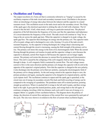 Oscillation and Tuning:
The output waveform of a Tesla coil that is commonly referred to as "ringing" is caused by the
oscillatory response of the tank circuit and secondary resonant circuit. Oscillation is the process
where an interchange of energy takes place between the inductor and the capacitor in a tuned
resonant circuit. This oscillation occurs in the tank circuit and in the secondary circuit. The firing
of the spark gap is the electrical equivalent to striking the side of a bell with a hammer. The LC
circuit is like the bell. A bell, when struck, will ring at a particular musical tone. The physical
properties of the bell determine the frequency of its tone, just like the capacitance and inductance
of a circuit determine the frequency of the circuit. The tank circuit will continue to "ring" for as
long as the arc across the spark gap lasts. When the capacitor is charged to its peak voltage, the
spark gap fires. The capacitor then discharges its energy into the primary coil. The capacitor starts
off at its peak voltage and is discharged to zero volts, forming 1/4 cycle of the tank circuit's
resonant frequency. As the capacitor is being discharged, the voltage drop is decreasing and
current flowing through the circuit is increasing, causing the field strength of the primary coil to
rise. The primary coil stores this energy in the form of its electromagnetic field. When the current
flowing through the primary coil reaches its peak and the capacitor voltage is zero (because the
capacitor is drained), current flow begins to fall because the capacitor can no longer supply
current. The primary coil resists this decrease in current flow by producing emf (electromotive
force). This emf is caused by the collapsing of the coil's magnetic field as the current flowing
through it drops. A coil's magnetic field is sustained by current flow. The emf voltage causes
current to flow in the same direction and the primary coil charges the capacitor with its emf at the
opposite of the capacitor's original polarity. Now that the capacitor is charged at the new polarity,
it also discharges into the primary coil at that new polarity, causing the electromagnetic field of
the primary coil to change polarity. As the emf energy stored in the capacitor drops to zero, the
primary produces emf again, causing the capacitor to be charged at its original polarity, and the
cycle repeats itself. The oscillations continue to repeat until the spark gap is quenched, or the
circuit runs out of energy (in secondary circuit).This back and forth recycling of energy can be
compared to the swinging of a pendulum. The pendulum starts off in neutral position, pointing
straight up and down. When it is pushed left it swings to the left until it peaks, and then swings
back to the right. It goes past the neutral position, peaks, and swings back to the left again. It
continues swinging, traveling a little less distance each cycle until it runs out of energy or is
stopped. Below is a graphic of how oscillation behaves. The diagram shows the polarity of
charge, the direction of current flow and pieces of the current flow wave generated by each part of
the cycle. The sine wave shown is in relation to the flow of current when oscillation begins.
 