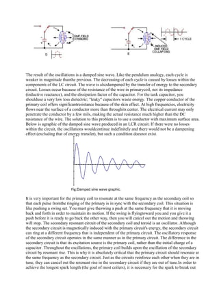 The result of the oscillations is a damped sine wave. Like the pendulum analogy, each cycle is
weaker in magnitude thanthe previous. The decreasing of each cycle is caused by losses within the
components of the LC circuit. The wave is alsodampened by the transfer of energy to the secondary
circuit. Losses occur because of the resistance of the wire in primarycoil, not its impedance
(inductive reactance), and the dissipation factor of the capacitor. For the tank capacitor, you
shoulduse a very low loss dielectric; "leaky" capacitors waste energy. The copper conductor of the
primary coil offers significantresistance because of the skin effect. At high frequencies, electricity
flows near the surface of a conductor more than throughits center. The electrical current may only
penetrate the conductor by a few mils, making the actual resistance much higher than the DC
resistance of the wire. The solution to this problem is to use a conductor with maximum surface area.
Below is agraphic of the damped sine wave produced in an LCR circuit. If there were no losses
within the circuit, the oscillations wouldcontinue indefinitely and there would not be a dampening
effect (excluding that of energy transfer), but such a condition doesnot exist.
Fig:Damped sine wave graphic.
It is very important for the primary coil to resonate at the same frequency as the secondary coil so
that each pulse fromthe ringing of the primary is in sync with the secondary coil. This situation is
like pushing a swing set. You must give theswing a push at the same frequency that it is moving
back and forth in order to maintain its motion. If the swing is flyingtoward you and you give it a
push before it is ready to go back the other way, then you will cancel out the motion and theswing
will stop. The secondary resonant circuit of the secondary coil and toroid is an oscillator. Although
the secondary circuit is magnetically induced with the primary circuit's energy, the secondary circuit
can ring at a different frequency that is independent of the primary circuit. The oscillatory response
of the secondary circuit operates in the same manner as in the primary circuit. The difference in the
secondary circuit is that its excitation source is the primary coil, rather than the initial charge of a
capacitor. Throughout the oscillations, the primary coil builds upon the oscillation of the secondary
circuit by resonant rise. This is why it is absolutely critical that the primary circuit should resonate at
the same frequency as the secondary circuit. Just as the circuits reinforce each other when they are in
tune, they can cancel out the resonant rise in the secondary circuit if they are out of tune.In order to
achieve the longest spark length (the goal of most coilers), it is necessary for the spark to break out
 