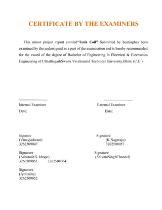 CERTIFICATE BY THE EXAMINERS
This minor project report entitled“Tesla Coil” Submitted by bearinghas been
examined by the undersigned as a part of the examination and is hereby recommended
for the award of the degree of Bachelor of Engineering in Electrical & Electronics
Engineering of ChhattisgarhSwami Vivekanand Technical University,Bhilai (C.G.).
Internal Examiner External Examiner
Date: Date:
Signature Signature
(Vinayjadwani) (K.Nagaraju)
3262509047 3262508057
Signature Signature
(Ashutosh S. khope) (ShivaniSinghChandel)
3260509051 3262508064
Signature
(Jyotisahu)
3262509052
 