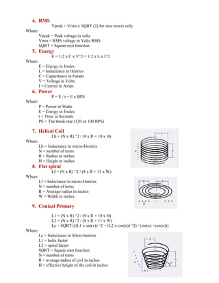 4. RMS
Vpeak = Vrms x SQRT (2) for sine waves only
Where:
Vpeak = Peak voltage in volts
Vrms = RMS voltage in Volts RMS
SQRT = Square root function
5. Energy
E = 1/2 x C x V^2 = 1/2 x L x I^2
Where:
E = Energy in Joules
L = Inductance in Henries
C = Capacitance in Farads
V = Voltage in Volts
I = Current in Amps
6. Power
P = E / t = E x BPS
Where:
P = Power in Watts
E = Energy in Joules
t = Time in Seconds
PS = The break rate (120 or 100 BPS)
7. Helical Coil
Lh = (N x R) ^2 / (9 x R + 10 x H)
Where:
Lh = Inductance in micro-Henries
N = number of turns
R = Radius in inches
H = Height in inches
8. Flat spiral
Lf = (N x R) ^2 / (8 x R + 11 x W)
Where:
Lf = Inductance in micro-Henries
N = number of turns
R = Average radius in inches
W = Width in inches
9. Conical Primary
L1 = (N x R) ^2 / (9 x R + 10 x H)
L2 = (N x R) ^2 / (8 x R + 11 x W)
Lc = SQRT (((L1 x sin(x)) ^2 + (L2 x cos(x)) ^2) / (sin(x) +cos(x)))
Where:
Lc = Inductance in Micro henries
L1 = helix factor
L2 = spiral factor
SQRT = Square root function
N = number of turns
R = average radius of coil in inches
H = effective height of the coil in inches
 