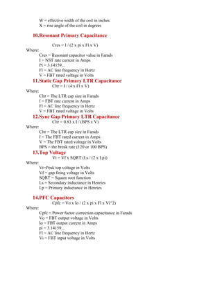 W = effective width of the coil in inches
X = rise angle of the coil in degrees
10.Resonant Primary Capacitance
Cres = I / (2 x pi x Fl x V)
Where:
Cres = Resonant capacitor value in Farads
I = NST rate current in Amps
Pi = 3.14159...
Fl = AC line frequency in Hertz
V = FBT rated voltage in Volts
11.Static Gap Primary LTR Capacitance
Cltr = I / (4 x Fl x V)
Where:
Cltr = The LTR cap size in Farads
I = FBT rate current in Amps
Fl = AC line frequency in Hertz
V = FBT rated voltage in Volts
12.Sync Gap Primary LTR Capacitance
Cltr = 0.83 x I / (BPS x V)
Where:
Cltr = The LTR cap size in Farads
I = The FBT rated current in Amps
V = The FBT rated voltage in Volts
BPS = the break rate (120 or 100 BPS)
13.Top Voltage
Vt = Vf x SQRT (Ls / (2 x Lp))
Where:
Vt=Peak top voltage in Volts
Vf = gap firing voltage in Volts
SQRT = Square root function
Ls = Secondary inductance in Henries
Lp = Primary inductance in Henries
14.PFC Capacitors
Cpfc = Vo x Io / (2 x pi x Fl x Vi^2)
Where:
Cpfc = Power factor correction capacitance in Farads
Vo = FBT output voltage in Volts
Io = FBT output current in Amps
pi = 3.14159...
Fl = AC line frequency in Hertz
Vi = FBT input voltage in Volts
 