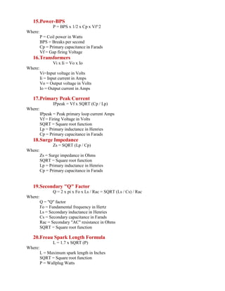 15.Power-BPS
P = BPS x 1/2 x Cp x Vf^2
Where:
P = Coil power in Watts
BPS = Breaks per second
Cp = Primary capacitance in Farads
Vf = Gap firing Voltage
16.Transformers
Vi x Ii = Vo x Io
Where:
Vi=Input voltage in Volts
Ii = Input current in Amps
Vo = Output voltage in Volts
Io = Output current in Amps
17.Primary Peak Current
IPpeak = Vf x SQRT (Cp / Lp)
Where:
IPpeak = Peak primary loop current Amps
Vf = Firing Voltage in Volts
SQRT = Square root function
Lp = Primary inductance in Henries
Cp = Primary capacitance in Farads
18.Surge Impedance
Zs = SQRT (Lp / Cp)
Where:
Zs = Surge impedance in Ohms
SQRT = Square root function
Lp = Primary inductance in Henries
Cp = Primary capacitance in Farads
19.Secondary "Q" Factor
Q = 2 x pi x Fo x Ls / Rac = SQRT (Ls / Cs) / Rac
Where:
Q = "Q" factor
Fo = Fundamental frequency in Hertz
Ls = Secondary inductance in Henries
Cs = Secondary capacitance in Farads
Rac = Secondary "AC" resistance in Ohms
SQRT = Square root function
20.Freau Spark Length Formula
L = 1.7 x SQRT (P)
Where:
L = Maximum spark length in Inches
SQRT = Square root function
P = Wallplug Watts
 