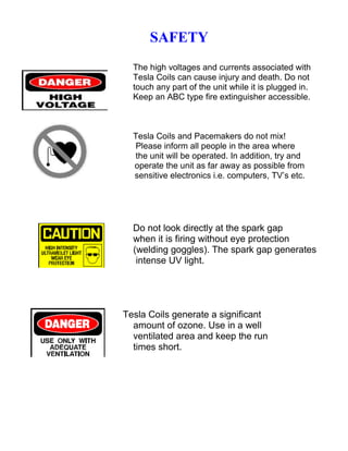 SAFETY
The high voltages and currents associated with
Tesla Coils can cause injury and death. Do not
touch any part of the unit while it is plugged in.
Keep an ABC type fire extinguisher accessible.
Tesla Coils and Pacemakers do not mix!
Please inform all people in the area where
the unit will be operated. In addition, try and
operate the unit as far away as possible from
sensitive electronics i.e. computers, TV’s etc.
Do not look directly at the spark gap
when it is firing without eye protection
(welding goggles). The spark gap generates
intense UV light.
Tesla Coils generate a significant
amount of ozone. Use in a well
ventilated area and keep the run
times short.
 