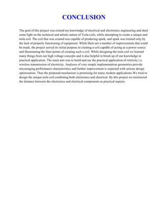 CONCLUSION
The goal of this project was extend my knowledge of electrical and electronics engineering and shed
some light on the technical and artistic nature of Tesla coils, while attempting to create a unique and
tesla coil. The coil that was created was capable of producing spark, and spark was limited only by
the lack of properly functioning of equipment. While there are a number of improvements that could
be made, the project served its initial purpose in creating a coil capable of acting as a power source
and illuminating the finer points of creating such a coil. While designing the tesla coil we learned
many things from our high voltage concepts and it also helpful in brush up of our knowledge in
practical application. The main aim was to build and see the practical application of witricity i.e.
wireless transmission of electricity. Analyses of very simple implementation geometries provide
encouraging performance characteristics and further improvement is expected with serious design
optimization. Thus the proposed mechanism is promising for many modern applications.We tried to
design the unique tesla coil combining both electronics and electrical. By this project we minimized
the distance between the electronics and electrical components as practical aspects.
 