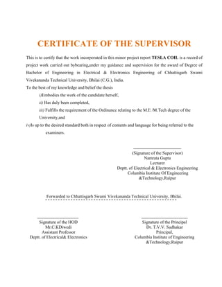 CERTIFICATE OF THE SUPERVISOR
This is to certify that the work incorporated in this minor project report TESLA COIL is a record of
project work carried out bybearing,under my guidance and supervision for the award of Degree of
Bachelor of Engineering in Electrical & Electronics Engineering of Chhattisgarh Swami
Vivekananda Technical University, Bhilai (C.G.), India.
To the best of my knowledge and belief the thesis
i)Embodies the work of the candidate herself,
ii) Has duly been completed,
iii) Fulfills the requirement of the Ordinance relating to the M.E /M.Tech degree of the
University,and
iv)Is up to the desired standard both in respect of contents and language for being referred to the
examiners.
(Signature of the Supervisor)
Namrata Gupta
Lecturer
Deptt. of Electrical & Electronics Engineering
Columbia Institute Of Engineering
&Technology,Raipur
Forwarded to Chhattisgarh Swami Vivekananda Technical University, Bhilai.
Signature of the HOD
Mr.C.KDiwedi
Assistant Professor
Deptt. of Electrical& Electronics
E
n
g
i
n
e
e
r
i
Signature of the Principal
Dr. T.V.V. Sudhakar
Principal,
Columbia Institute of Engineering
&Technology,Raipur
 