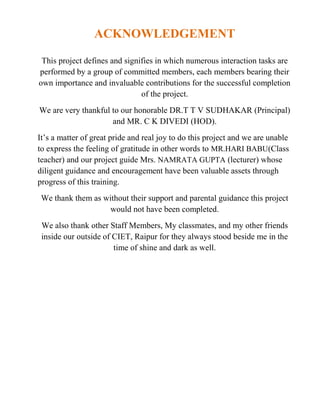 ACKNOWLEDGEMENT
This project defines and signifies in which numerous interaction tasks are
performed by a group of committed members, each members bearing their
own importance and invaluable contributions for the successful completion
of the project.
We are very thankful to our honorable DR.T T V SUDHAKAR (Principal)
and MR. C K DIVEDI (HOD).
It’s a matter of great pride and real joy to do this project and we are unable
to express the feeling of gratitude in other words to MR.HARI BABU(Class
teacher) and our project guide Mrs. NAMRATA GUPTA (lecturer) whose
diligent guidance and encouragement have been valuable assets through
progress of this training.
We thank them as without their support and parental guidance this project
would not have been completed.
We also thank other Staff Members, My classmates, and my other friends
inside our outside of CIET, Raipur for they always stood beside me in the
time of shine and dark as well.
 