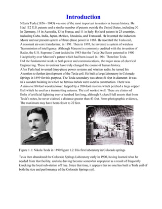 Introduction
Nikola Tesla (1856 - 1943) was one of the most important inventors in human history. He
Had 112 U.S. patents and a similar number of patents outside the United States, including 30
In Germany, 14 in Australia, 13 in France, and 11 in Italy. He held patents in 23 countries,
Including Cuba, India, Japan, Mexico, Rhodesia, and Transvaal. He invented the induction
Motor and our present system of three-phase power in 1888. He invented the Tesla coil,
A resonant air-core transformer, in 1891. Then in 1893, he invented a system of wireless
Transmission of intelligence. Although Marconi is commonly credited with the invention of
Radio, the U.S. Supreme Court decided in 1943 that the Tesla Oscillator patented in 1900
Had priority over Marconi’s patent which had been issued in 1904. Therefore Tesla
Did the fundamental work in both power and communications, the major areas of electrical
Engineering. These inventions have truly changed the course of human history.
After Tesla had invented three-phase power systems and wireless radio, he turned his
Attention to further development of the Tesla coil. He built a large laboratory in Colorado
Springs in 1899 for this purpose. The Tesla secondary was about 51 feet in diameter. It was
In a wooden building in which no ferrous metals were used in construction. There was
A massive 80-foot wooden tower, topped by a 200-foot mast on which perched a large copper
Ball which he used as a transmitting antenna. The coil worked well. There are claims of
Bolts of artificial lightning over a hundred feet long, although Richard Hull asserts that from
Tesla’s notes, he never claimed a distance greater than 43 feet. From photographic evidence,
The maximum may have been closer to 22 feet.
Figure 1.1: Nikola Tesla in 1890Figure 1.2: His first laboratory in Colorado springs
Tesla then abandoned the Colorado Springs Laboratory early in 1900, having learned what he
needed from that facility, and also having become somewhat unpopular as a result of frequently
knocking the local sub-station off line. Since that time, it appears that no one has built a Tesla coil of
both the size and performance of the Colorado Springs coil.
 