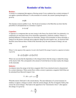 Reminder of the basics
Resistor:
A resistor is a component that opposes a flowing current. Every conductor has a certain resistance if
one applies a potential difference V at the terminals of a resistor, the current I passing through it is
given by
I=V/R
This formula is known asOhm’s Law. The SI unit of resistance is the Ohm.One can show that the
powerP(in J/s) dissipated due to a resistance is equal to
P=VI=IR2
Capacitor:
A capacitor is a component that can store energy in the form of an electric field. Less abstractly, it is
composed in its most basic form of two electrodes separated by a dielectric medium. If there is a
potential difference V between those two electrodes, charges will accumulates on those electrodes: a
charge Q on the positive electrode and an opposite charge Q on the negative one. An electrical field
therefore arises between them. If both of the electrodes carry the same amount of charge, one can
write
Q=CV
Where C is the capacity of the capacitor. Its unit is the Farad [F].The energy E stored in a capacitor (in Joules)
is given by
E= (1/2) QV= (1/2) CV2
Where one can note that the dependence in the charge Q shows that the energy is indeed the energy
of the electric field. This corresponds to the amount of work that has to be done to place the charges
on the electrodes
Inductor:
An inductor stores the energy in the form a magnetic field. Every electrical circuit is characterized
by a certain inductance. When current flows within a circuit, it generates a magnetic field B that can
be calculated from Maxwell-Ampere’s law:
Wherethe electric field and J is the current density. The auto-inductance of a circuit measures its
tendency to oppose a change in current: when the current changes, the flux of magnetic field øB that
crosses the circuit changes. That leads to the apparition of an "electromotive force" ε that opposes
this change. It is given by:
 