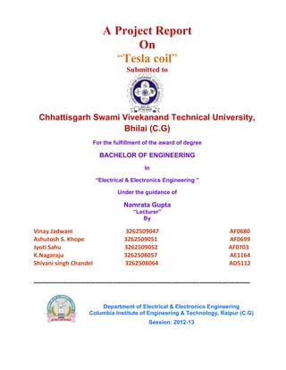 A Project Report
On
“Tesla coil”
Submitted to
Chhattisgarh Swami Vivekanand Technical University,
Bhilai (C.G)
For the fulfillment of the award of degree
BACHELOR OF ENGINEERING
In
“Electrical & Electronics Engineering ”
Under the guidance of
Namrata Gupta
“Lecturer”
By
Vinay Jadwani 3262509047 AF0680
Ashutosh S. Khope 3262509051 AF0699
Jyoti Sahu 3262509052 AF0703
K.Nagaraju 3262508057 AE1164
Shivani singh Chandel 3262508064 AD5112
--------------------------------------------------------------------------------------------------------------------
Department of Electrical & Electronics Engineering
Columbia Institute of Engineering & Technology, Raipur (C.G)
Session: 2012-13
 