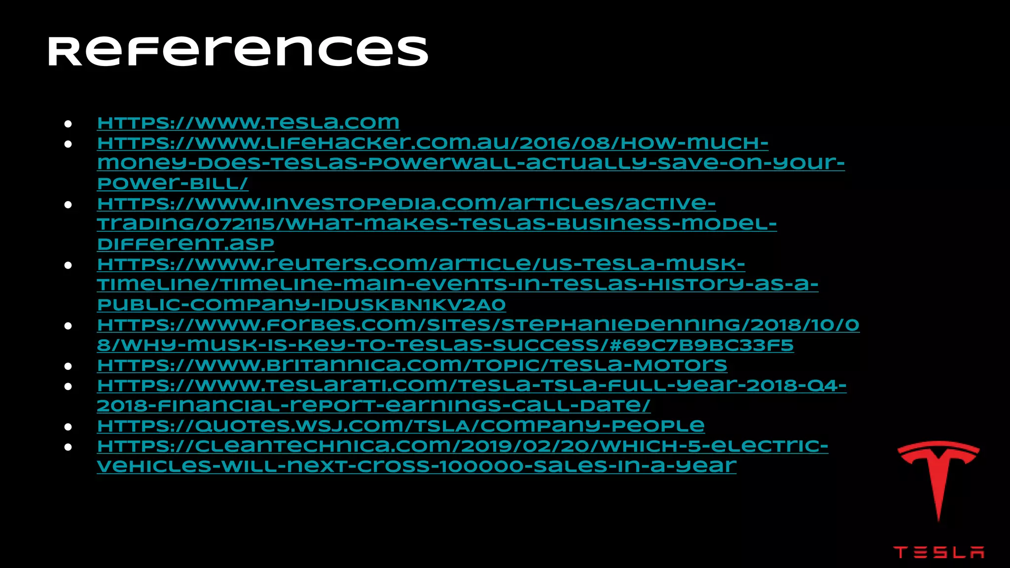 References
● https://www.tesla.com
● https://www.lifehacker.com.au/2016/08/how-much-
money-does-teslas-powerwall-actually-save-on-your-
power-bill/
● https://www.investopedia.com/articles/active-
trading/072115/what-makes-teslas-business-model-
different.asp
● https://www.reuters.com/article/us-tesla-musk-
timeline/timeline-main-events-in-teslas-history-as-a-
public-company-idUSKBN1KV2A0
● https://www.forbes.com/sites/stephaniedenning/2018/10/0
8/why-musk-is-key-to-teslas-success/#69c7b9bc33f5
● https://www.britannica.com/topic/Tesla-Motors
● https://www.teslarati.com/tesla-tsla-full-year-2018-q4-
2018-financial-report-earnings-call-date/
● https://quotes.wsj.com/TSLA/company-people
● https://cleantechnica.com/2019/02/20/which-5-electric-
vehicles-will-next-cross-100000-sales-in-a-year
 