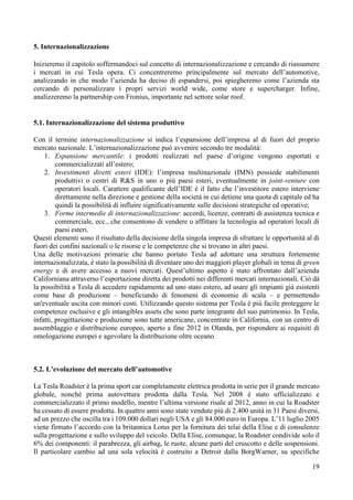 19
5. Internazionalizzazione
Inizieremo il capitolo soffermandoci sul concetto di internazionalizzazione e cercando di riassumere
i mercati in cui Tesla opera. Ci concentreremo principalmente sul mercato dell’automotive,
analizzando in che modo l’azienda ha deciso di espandersi, poi spiegheremo come l’azienda sta
cercando di personalizzare i propri servizi world wide, come store e supercharger. Infine,
analizzeremo la partnership con Fronius, importante nel settore solar roof.
5.1. Internazionalizzazione del sistema produttivo
Con il termine internazionalizzazione si indica l’espansione dell’impresa al di fuori del proprio
mercato nazionale. L’internazionalizzazione può avvenire secondo tre modalità:
1. Espansione mercantile: i prodotti realizzati nel paese d’origine vengono esportati e
commercializzati all’estero;
2. Investimenti diretti esteri (IDE): l’impresa multinazionale (IMN) possiede stabilimenti
produttivi o centri di R&S in uno o più paesi esteri, eventualmente in joint-venture con
operatori locali. Carattere qualificante dell’IDE è il fatto che l’investitore estero interviene
direttamente nella direzione e gestione della società in cui detiene una quota di capitale ed ha
quindi la possibilità di influire significativamente sulle decisioni strategiche ed operative;
3. Forme intermedie di internazionalizzazione: accordi, licenze, contratti di assistenza tecnica e
commerciale, ecc., che consentono di vendere o affittare la tecnologia ad operatori locali di
paesi esteri.
Questi elementi sono il risultato della decisione della singola impresa di sfruttare le opportunità al di
fuori dei confini nazionali o le risorse e le competenze che si trovano in altri paesi.
Una delle motivazioni primarie che hanno portato Tesla ad adottare una struttura fortemente
internazionalizzata, è stato la possibilità di diventare uno dei maggiori player globali in tema di green
energy e di avere accesso a nuovi mercati. Quest’ultimo aspetto è stato affrontato dall’azienda
Californiana attraverso l’esportazione diretta dei prodotti nei differenti mercati internazionali. Ciò dà
la possibilità a Tesla di accedere rapidamente ad uno stato estero, ad usare gli impianti già esistenti
come base di produzione – beneficiando di fenomeni di economie di scala – e permettendo
un'eventuale uscita con minori costi. Utilizzando questo sistema per Tesla è più facile proteggere le
competenze esclusive e gli intangibles assets che sono parte integrante del suo patrimonio. In Tesla,
infatti, progettazione e produzione sono tutte americane, concentrate in California, con un centro di
assemblaggio e distribuzione europeo, aperto a fine 2012 in Olanda, per rispondere ai requisiti di
omologazione europei e agevolare la distribuzione oltre oceano.
5.2. L’evoluzione del mercato dell’automotive
La Tesla Roadster è la prima sport car completamente elettrica prodotta in serie per il grande mercato
globale, nonché prima autovettura prodotta dalla Tesla. Nel 2008 è stato ufficializzato e
commercializzato il primo modello, mentre l’ultima versione risale al 2012, anno in cui la Roadster
ha cessato di essere prodotta. In quattro anni sono state vendute più di 2.400 unità in 31 Paesi diversi,
ad un prezzo che oscilla tra i 109.000 dollari negli USA e gli 84.000 euro in Europa. L’11 luglio 2005
viene firmato l’accordo con la britannica Lotus per la fornitura dei telai della Elise e di consulenze
sulla progettazione e sullo sviluppo del veicolo. Della Elise, comunque, la Roadster condivide solo il
6% dei componenti: il parabrezza, gli airbag, le ruote, alcune parti del cruscotto e delle sospensioni.
Il particolare cambio ad una sola velocità è costruito a Detroit dalla BorgWarner, su specifiche
 