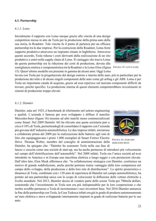 23
6.1. Partnership
6.1.1. Lotus
Inizialmente il rapporto con Lotus nacque grazie alla vincita di una design
competition messa in atto da Tesla per la produzione della prima auto della
sua storia, la Roadster. Tale vincita fu il punto di partenza per un efficace
partnership tra le due imprese. Per la costruzione della Roadster, Lotus fornì
supporto produttivo attraverso un impianto situato in Inghilterra. Attraverso
questo accordo, Tesla ridusse i costi derivanti dalla realizzazione di un sito
produttivo e entrò nella supply chain di Lotus. Il vantaggio che traeva Lotus
da questa partnership era la riduzione dei costi di produzione, dovuta alla
somiglianza estetica e componentistica tra la Roadster e la Lotus Elise (figura
15). Quest’ultimo modello era presente in gamma da alcuni anni. Oggi Lotus
lavora con Tesla per la progettazione del design esterno e interno delle auto, più in particolare per la
produzione dei telai e di alcuni singoli componenti delle auto come gli aribag e gli ABS. Lotus è per
Tesla un importante canale di acquisto, grazie ad essa reperisce sul mercato componenti difficili da
trovare, poiché specifici. La produzione interna di questi elementi comporterebbero investimenti in
sistemi di produzione troppo elevati.
6.1.2. Daimler
Daimler, nata nel 1925, è benchmark di riferimento nel settore engineering
e qualità. L’azienda è famosa per aver sviluppato e diffuso il marchio
Mercedes-benz (figura 16) insieme ad altri marchi meno commercializzati
come Smart. Nel 2009 Daimler AG ha rilevato una quota societaria pari a
circa il 10% di Tesla, permettendogli di consolidare il rapporto con l’azienda
più giovane dell’industria automobilistica. Le due imprese infatti, iniziarono
a collaborare prima del 2009 per la realizzazione delle batterie agli ioni di
litio che equipaggiavano i primi 1.000 esemplari di Smart Fortwo Electric
Drive. Thomas Weber, membro del consiglio di amministrazione della
Daimler, ha spiegato che: “Daimler ha sostenuto Tesla nella sua fase di
lancio e crescita come una società di start-up, ma ha anche permesso di introdursi più velocemente
nel campo dell’elettrificazione dell’automobile”. Nel 2009 infatti, Tesla era l’unica società ad aver
introdotto in America e in Europa una macchina elettrica a lungo raggio e con prestazioni elevate.
Dall’altro lato, Elon Musk affermava che: “la collaborazione strategica con Daimler, costituisce un
motivo di grande soddisfazione, anche perché potremo trarne vantaggio dalla loro competenza nel
campo dello sviluppo, della produzione e della loro rete di distribuzione”. Lo spirito pioneristico e
dinamico di Tesla, combinato con i 120 anni di esperienza di Daimler nel campo automobilistico, ha
portato ad una partnership unica con lo scopo di velocizzare la diffusione delle vetture elettriche a
livello mondiale. Nel 2013, Daimler decise di vendere parte delle azioni Tesla per 780mila dollari,
sostenendo che l’investimento in Tesla non era più indispensabile per la loro cooperazione e che
inoltre avrebbe permesso a Tesla di incrementare i suoi investitori base. Nel 2016 Daimler annuncia
la fine della partnership con Tesla, la Casa Tedesca infatti era già in grado di produrre autonomamente
un’auto elettrica e stava sviluppando internamente impianti in grado di realizzare batterie per le sue
auto.
FIGURA 15: LOTUS ELISE
FIGURA 16: MARCHIO
MERCEDES BENZ
 