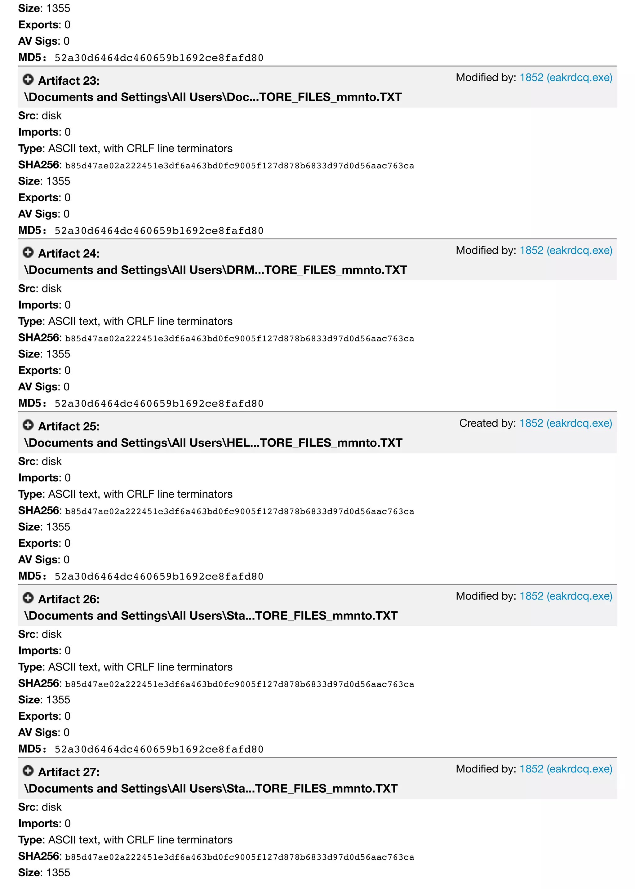 Modiﬁed by: 1852 (eakrdcq.exe)
Modiﬁed by: 1852 (eakrdcq.exe)
Created by: 1852 (eakrdcq.exe)
Modiﬁed by: 1852 (eakrdcq.exe)
Modiﬁed by: 1852 (eakrdcq.exe)
Size: 1355
Exports: 0
AV Sigs: 0
MD5: 52a30d6464dc460659b1692ce8fafd80
Artifact 23:
Documents and SettingsAll UsersDoc...TORE_FILES_mmnto.TXT
Src: disk
Imports: 0
Type: ASCII text, with CRLF line terminators
SHA256: b85d47ae02a222451e3df6a463bd0fc9005f127d878b6833d97d0d56aac763ca
Size: 1355
Exports: 0
AV Sigs: 0
MD5: 52a30d6464dc460659b1692ce8fafd80
Artifact 24:
Documents and SettingsAll UsersDRM...TORE_FILES_mmnto.TXT
Src: disk
Imports: 0
Type: ASCII text, with CRLF line terminators
SHA256: b85d47ae02a222451e3df6a463bd0fc9005f127d878b6833d97d0d56aac763ca
Size: 1355
Exports: 0
AV Sigs: 0
MD5: 52a30d6464dc460659b1692ce8fafd80
Artifact 25:
Documents and SettingsAll UsersHEL...TORE_FILES_mmnto.TXT
Src: disk
Imports: 0
Type: ASCII text, with CRLF line terminators
SHA256: b85d47ae02a222451e3df6a463bd0fc9005f127d878b6833d97d0d56aac763ca
Size: 1355
Exports: 0
AV Sigs: 0
MD5: 52a30d6464dc460659b1692ce8fafd80
Artifact 26:
Documents and SettingsAll UsersSta...TORE_FILES_mmnto.TXT
Src: disk
Imports: 0
Type: ASCII text, with CRLF line terminators
SHA256: b85d47ae02a222451e3df6a463bd0fc9005f127d878b6833d97d0d56aac763ca
Size: 1355
Exports: 0
AV Sigs: 0
MD5: 52a30d6464dc460659b1692ce8fafd80
Artifact 27:
Documents and SettingsAll UsersSta...TORE_FILES_mmnto.TXT
Src: disk
Imports: 0
Type: ASCII text, with CRLF line terminators
SHA256: b85d47ae02a222451e3df6a463bd0fc9005f127d878b6833d97d0d56aac763ca
Size: 1355
 