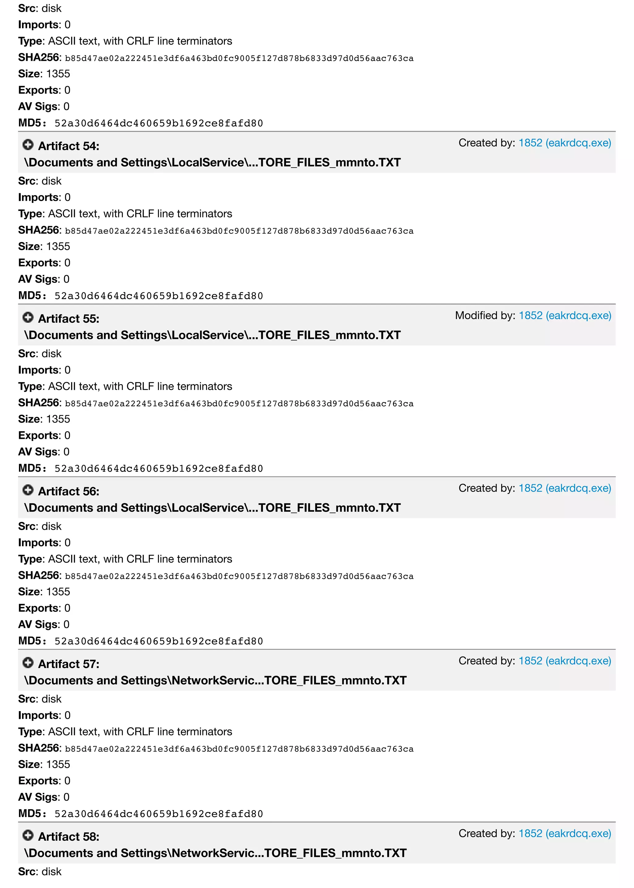 Created by: 1852 (eakrdcq.exe)
Modiﬁed by: 1852 (eakrdcq.exe)
Created by: 1852 (eakrdcq.exe)
Created by: 1852 (eakrdcq.exe)
Created by: 1852 (eakrdcq.exe)
Src: disk
Imports: 0
Type: ASCII text, with CRLF line terminators
SHA256: b85d47ae02a222451e3df6a463bd0fc9005f127d878b6833d97d0d56aac763ca
Size: 1355
Exports: 0
AV Sigs: 0
MD5: 52a30d6464dc460659b1692ce8fafd80
Artifact 54:
Documents and SettingsLocalService...TORE_FILES_mmnto.TXT
Src: disk
Imports: 0
Type: ASCII text, with CRLF line terminators
SHA256: b85d47ae02a222451e3df6a463bd0fc9005f127d878b6833d97d0d56aac763ca
Size: 1355
Exports: 0
AV Sigs: 0
MD5: 52a30d6464dc460659b1692ce8fafd80
Artifact 55:
Documents and SettingsLocalService...TORE_FILES_mmnto.TXT
Src: disk
Imports: 0
Type: ASCII text, with CRLF line terminators
SHA256: b85d47ae02a222451e3df6a463bd0fc9005f127d878b6833d97d0d56aac763ca
Size: 1355
Exports: 0
AV Sigs: 0
MD5: 52a30d6464dc460659b1692ce8fafd80
Artifact 56:
Documents and SettingsLocalService...TORE_FILES_mmnto.TXT
Src: disk
Imports: 0
Type: ASCII text, with CRLF line terminators
SHA256: b85d47ae02a222451e3df6a463bd0fc9005f127d878b6833d97d0d56aac763ca
Size: 1355
Exports: 0
AV Sigs: 0
MD5: 52a30d6464dc460659b1692ce8fafd80
Artifact 57:
Documents and SettingsNetworkServic...TORE_FILES_mmnto.TXT
Src: disk
Imports: 0
Type: ASCII text, with CRLF line terminators
SHA256: b85d47ae02a222451e3df6a463bd0fc9005f127d878b6833d97d0d56aac763ca
Size: 1355
Exports: 0
AV Sigs: 0
MD5: 52a30d6464dc460659b1692ce8fafd80
Artifact 58:
Documents and SettingsNetworkServic...TORE_FILES_mmnto.TXT
Src: disk
 