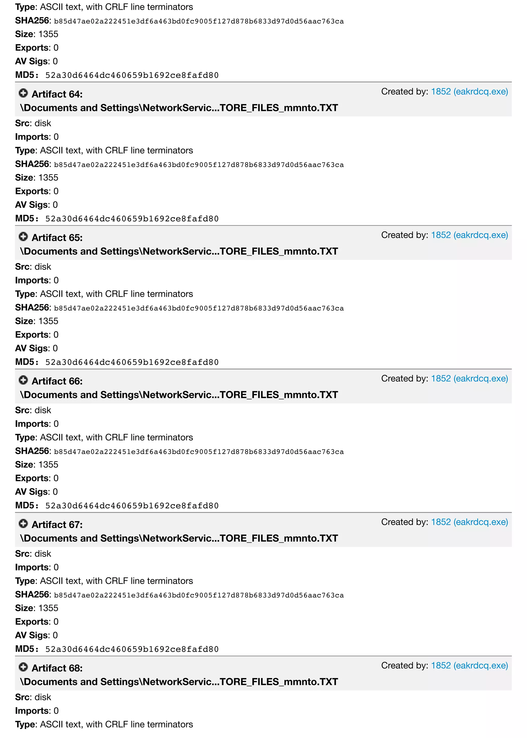 Created by: 1852 (eakrdcq.exe)
Created by: 1852 (eakrdcq.exe)
Created by: 1852 (eakrdcq.exe)
Created by: 1852 (eakrdcq.exe)
Created by: 1852 (eakrdcq.exe)
Type: ASCII text, with CRLF line terminators
SHA256: b85d47ae02a222451e3df6a463bd0fc9005f127d878b6833d97d0d56aac763ca
Size: 1355
Exports: 0
AV Sigs: 0
MD5: 52a30d6464dc460659b1692ce8fafd80
Artifact 64:
Documents and SettingsNetworkServic...TORE_FILES_mmnto.TXT
Src: disk
Imports: 0
Type: ASCII text, with CRLF line terminators
SHA256: b85d47ae02a222451e3df6a463bd0fc9005f127d878b6833d97d0d56aac763ca
Size: 1355
Exports: 0
AV Sigs: 0
MD5: 52a30d6464dc460659b1692ce8fafd80
Artifact 65:
Documents and SettingsNetworkServic...TORE_FILES_mmnto.TXT
Src: disk
Imports: 0
Type: ASCII text, with CRLF line terminators
SHA256: b85d47ae02a222451e3df6a463bd0fc9005f127d878b6833d97d0d56aac763ca
Size: 1355
Exports: 0
AV Sigs: 0
MD5: 52a30d6464dc460659b1692ce8fafd80
Artifact 66:
Documents and SettingsNetworkServic...TORE_FILES_mmnto.TXT
Src: disk
Imports: 0
Type: ASCII text, with CRLF line terminators
SHA256: b85d47ae02a222451e3df6a463bd0fc9005f127d878b6833d97d0d56aac763ca
Size: 1355
Exports: 0
AV Sigs: 0
MD5: 52a30d6464dc460659b1692ce8fafd80
Artifact 67:
Documents and SettingsNetworkServic...TORE_FILES_mmnto.TXT
Src: disk
Imports: 0
Type: ASCII text, with CRLF line terminators
SHA256: b85d47ae02a222451e3df6a463bd0fc9005f127d878b6833d97d0d56aac763ca
Size: 1355
Exports: 0
AV Sigs: 0
MD5: 52a30d6464dc460659b1692ce8fafd80
Artifact 68:
Documents and SettingsNetworkServic...TORE_FILES_mmnto.TXT
Src: disk
Imports: 0
Type: ASCII text, with CRLF line terminators
 