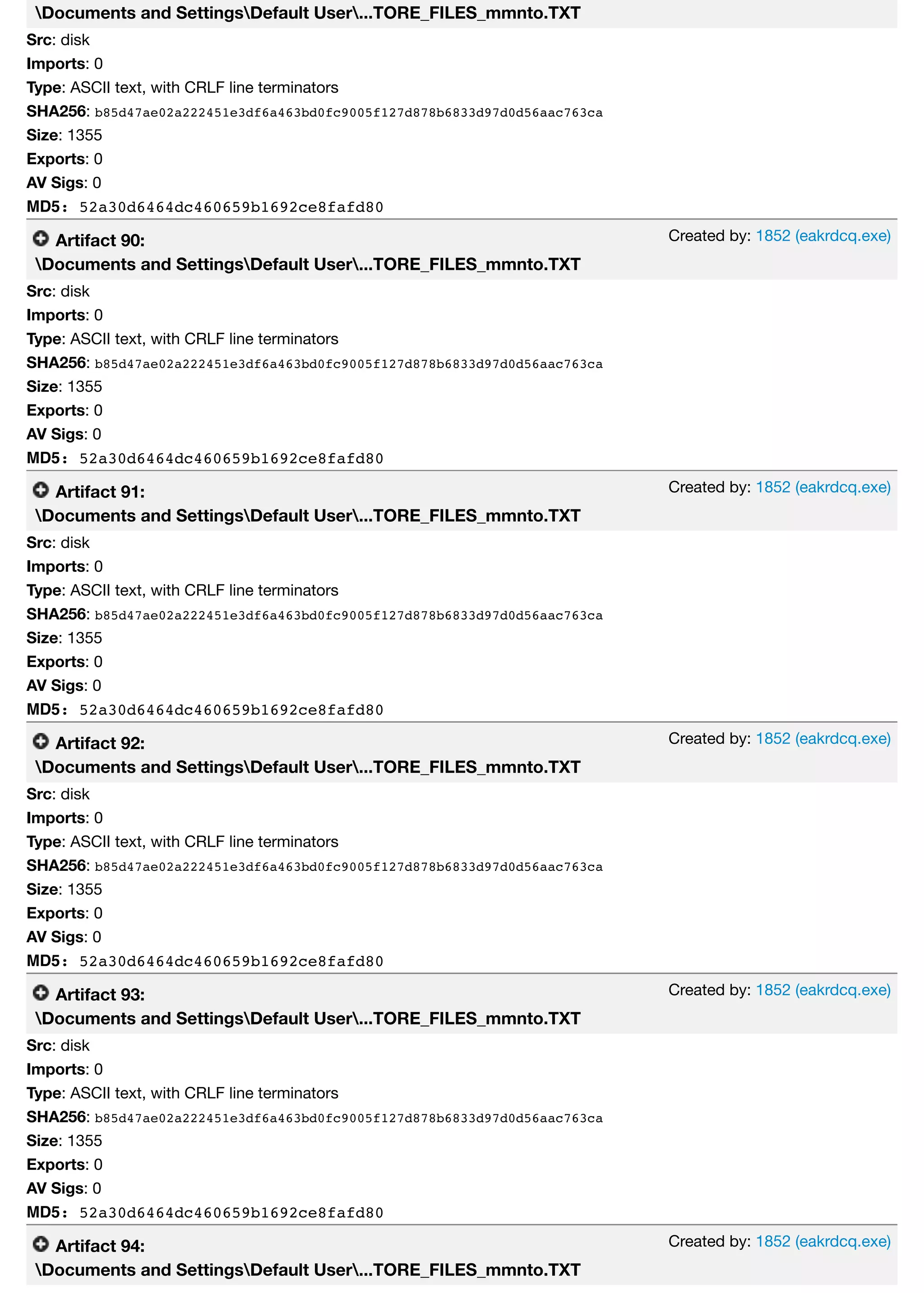 Created by: 1852 (eakrdcq.exe)
Created by: 1852 (eakrdcq.exe)
Created by: 1852 (eakrdcq.exe)
Created by: 1852 (eakrdcq.exe)
Created by: 1852 (eakrdcq.exe)
Documents and SettingsDefault User...TORE_FILES_mmnto.TXT
Src: disk
Imports: 0
Type: ASCII text, with CRLF line terminators
SHA256: b85d47ae02a222451e3df6a463bd0fc9005f127d878b6833d97d0d56aac763ca
Size: 1355
Exports: 0
AV Sigs: 0
MD5: 52a30d6464dc460659b1692ce8fafd80
Artifact 90:
Documents and SettingsDefault User...TORE_FILES_mmnto.TXT
Src: disk
Imports: 0
Type: ASCII text, with CRLF line terminators
SHA256: b85d47ae02a222451e3df6a463bd0fc9005f127d878b6833d97d0d56aac763ca
Size: 1355
Exports: 0
AV Sigs: 0
MD5: 52a30d6464dc460659b1692ce8fafd80
Artifact 91:
Documents and SettingsDefault User...TORE_FILES_mmnto.TXT
Src: disk
Imports: 0
Type: ASCII text, with CRLF line terminators
SHA256: b85d47ae02a222451e3df6a463bd0fc9005f127d878b6833d97d0d56aac763ca
Size: 1355
Exports: 0
AV Sigs: 0
MD5: 52a30d6464dc460659b1692ce8fafd80
Artifact 92:
Documents and SettingsDefault User...TORE_FILES_mmnto.TXT
Src: disk
Imports: 0
Type: ASCII text, with CRLF line terminators
SHA256: b85d47ae02a222451e3df6a463bd0fc9005f127d878b6833d97d0d56aac763ca
Size: 1355
Exports: 0
AV Sigs: 0
MD5: 52a30d6464dc460659b1692ce8fafd80
Artifact 93:
Documents and SettingsDefault User...TORE_FILES_mmnto.TXT
Src: disk
Imports: 0
Type: ASCII text, with CRLF line terminators
SHA256: b85d47ae02a222451e3df6a463bd0fc9005f127d878b6833d97d0d56aac763ca
Size: 1355
Exports: 0
AV Sigs: 0
MD5: 52a30d6464dc460659b1692ce8fafd80
Artifact 94:
Documents and SettingsDefault User...TORE_FILES_mmnto.TXT
 