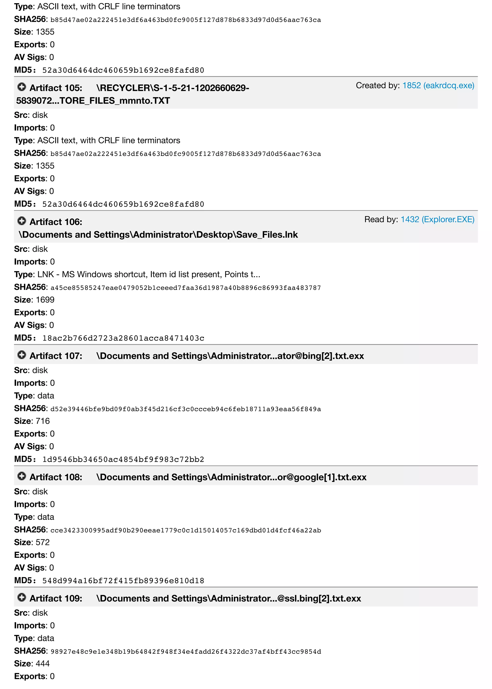 Created by: 1852 (eakrdcq.exe)
Read by: 1432 (Explorer.EXE)
Type: ASCII text, with CRLF line terminators
SHA256: b85d47ae02a222451e3df6a463bd0fc9005f127d878b6833d97d0d56aac763ca
Size: 1355
Exports: 0
AV Sigs: 0
MD5: 52a30d6464dc460659b1692ce8fafd80
Artifact 105: RECYCLERS-1-5-21-1202660629-
5839072...TORE_FILES_mmnto.TXT
Src: disk
Imports: 0
Type: ASCII text, with CRLF line terminators
SHA256: b85d47ae02a222451e3df6a463bd0fc9005f127d878b6833d97d0d56aac763ca
Size: 1355
Exports: 0
AV Sigs: 0
MD5: 52a30d6464dc460659b1692ce8fafd80
Artifact 106:
Documents and SettingsAdministratorDesktopSave_Files.lnk
Src: disk
Imports: 0
Type: LNK - MS Windows shortcut, Item id list present, Points t...
SHA256: a45ce85585247eae0479052b1ceeed7faa36d1987a40b8896c86993faa483787
Size: 1699
Exports: 0
AV Sigs: 0
MD5: 18ac2b766d2723a28601acca8471403c
Artifact 107: Documents and SettingsAdministrator...ator@bing[2].txt.exx
Src: disk
Imports: 0
Type: data
SHA256: d52e39446bfe9bd09f0ab3f45d216cf3c0ccceb94c6feb18711a93eaa56f849a
Size: 716
Exports: 0
AV Sigs: 0
MD5: 1d9546bb34650ac4854bf9f983c72bb2
Artifact 108: Documents and SettingsAdministrator...or@google[1].txt.exx
Src: disk
Imports: 0
Type: data
SHA256: cce3423300995adf90b290eeae1779c0c1d15014057c169dbd01d4fcf46a22ab
Size: 572
Exports: 0
AV Sigs: 0
MD5: 548d994a16bf72f415fb89396e810d18
Artifact 109: Documents and SettingsAdministrator...@ssl.bing[2].txt.exx
Src: disk
Imports: 0
Type: data
SHA256: 98927e48c9e1e348b19b64842f948f34e4fadd26f4322dc37af4bff43cc9854d
Size: 444
Exports: 0
 