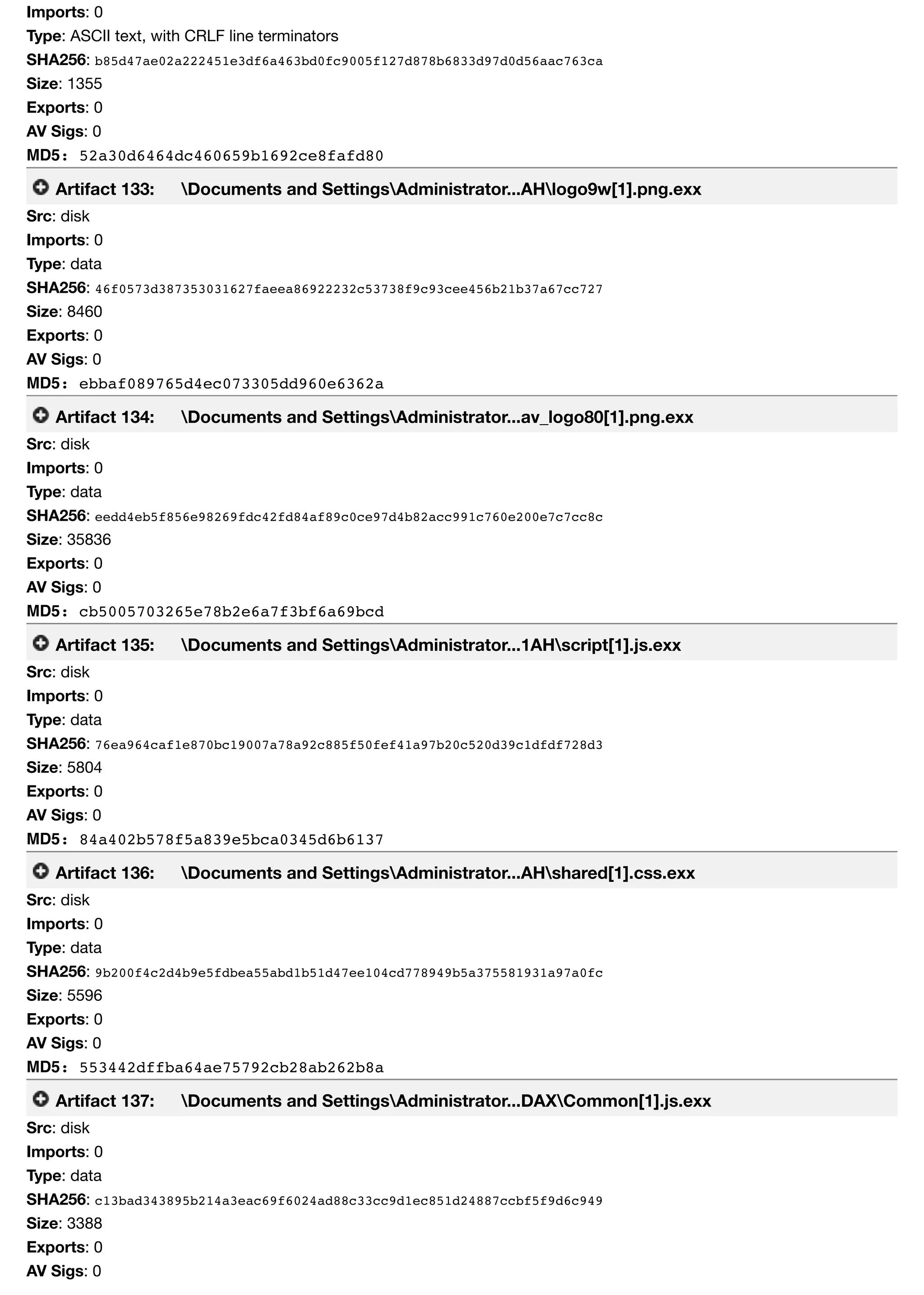 Imports: 0
Type: ASCII text, with CRLF line terminators
SHA256: b85d47ae02a222451e3df6a463bd0fc9005f127d878b6833d97d0d56aac763ca
Size: 1355
Exports: 0
AV Sigs: 0
MD5: 52a30d6464dc460659b1692ce8fafd80
Artifact 133: Documents and SettingsAdministrator...AHlogo9w[1].png.exx
Src: disk
Imports: 0
Type: data
SHA256: 46f0573d387353031627faeea86922232c53738f9c93cee456b21b37a67cc727
Size: 8460
Exports: 0
AV Sigs: 0
MD5: ebbaf089765d4ec073305dd960e6362a
Artifact 134: Documents and SettingsAdministrator...av_logo80[1].png.exx
Src: disk
Imports: 0
Type: data
SHA256: eedd4eb5f856e98269fdc42fd84af89c0ce97d4b82acc991c760e200e7c7cc8c
Size: 35836
Exports: 0
AV Sigs: 0
MD5: cb5005703265e78b2e6a7f3bf6a69bcd
Artifact 135: Documents and SettingsAdministrator...1AHscript[1].js.exx
Src: disk
Imports: 0
Type: data
SHA256: 76ea964caf1e870bc19007a78a92c885f50fef41a97b20c520d39c1dfdf728d3
Size: 5804
Exports: 0
AV Sigs: 0
MD5: 84a402b578f5a839e5bca0345d6b6137
Artifact 136: Documents and SettingsAdministrator...AHshared[1].css.exx
Src: disk
Imports: 0
Type: data
SHA256: 9b200f4c2d4b9e5fdbea55abd1b51d47ee104cd778949b5a375581931a97a0fc
Size: 5596
Exports: 0
AV Sigs: 0
MD5: 553442dffba64ae75792cb28ab262b8a
Artifact 137: Documents and SettingsAdministrator...DAXCommon[1].js.exx
Src: disk
Imports: 0
Type: data
SHA256: c13bad343895b214a3eac69f6024ad88c33cc9d1ec851d24887ccbf5f9d6c949
Size: 3388
Exports: 0
AV Sigs: 0
 