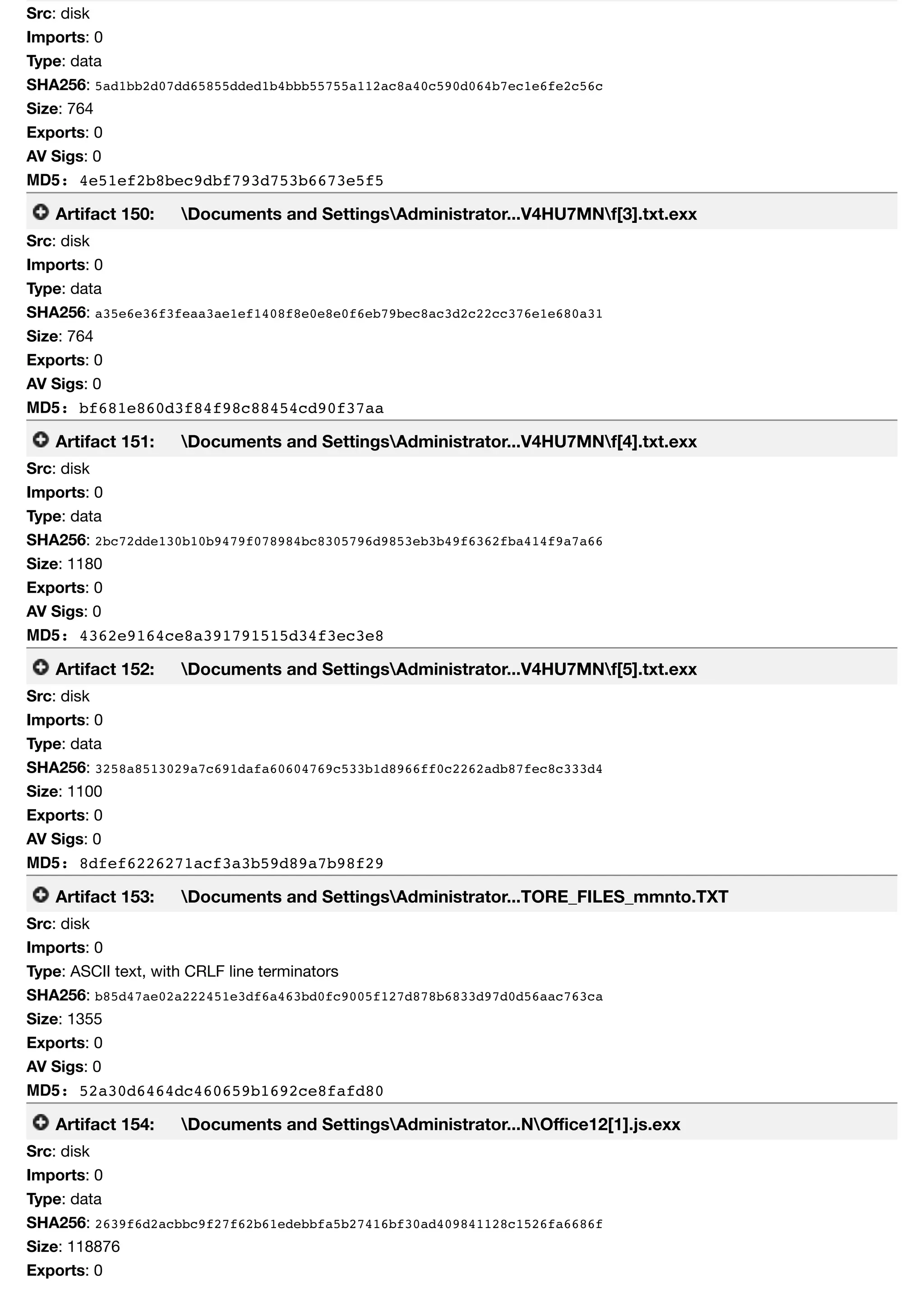 Src: disk
Imports: 0
Type: data
SHA256: 5ad1bb2d07dd65855dded1b4bbb55755a112ac8a40c590d064b7ec1e6fe2c56c
Size: 764
Exports: 0
AV Sigs: 0
MD5: 4e51ef2b8bec9dbf793d753b6673e5f5
Artifact 150: Documents and SettingsAdministrator...V4HU7MNf[3].txt.exx
Src: disk
Imports: 0
Type: data
SHA256: a35e6e36f3feaa3ae1ef1408f8e0e8e0f6eb79bec8ac3d2c22cc376e1e680a31
Size: 764
Exports: 0
AV Sigs: 0
MD5: bf681e860d3f84f98c88454cd90f37aa
Artifact 151: Documents and SettingsAdministrator...V4HU7MNf[4].txt.exx
Src: disk
Imports: 0
Type: data
SHA256: 2bc72dde130b10b9479f078984bc8305796d9853eb3b49f6362fba414f9a7a66
Size: 1180
Exports: 0
AV Sigs: 0
MD5: 4362e9164ce8a391791515d34f3ec3e8
Artifact 152: Documents and SettingsAdministrator...V4HU7MNf[5].txt.exx
Src: disk
Imports: 0
Type: data
SHA256: 3258a8513029a7c691dafa60604769c533b1d8966ff0c2262adb87fec8c333d4
Size: 1100
Exports: 0
AV Sigs: 0
MD5: 8dfef6226271acf3a3b59d89a7b98f29
Artifact 153: Documents and SettingsAdministrator...TORE_FILES_mmnto.TXT
Src: disk
Imports: 0
Type: ASCII text, with CRLF line terminators
SHA256: b85d47ae02a222451e3df6a463bd0fc9005f127d878b6833d97d0d56aac763ca
Size: 1355
Exports: 0
AV Sigs: 0
MD5: 52a30d6464dc460659b1692ce8fafd80
Artifact 154: Documents and SettingsAdministrator...NOﬃce12[1].js.exx
Src: disk
Imports: 0
Type: data
SHA256: 2639f6d2acbbc9f27f62b61edebbfa5b27416bf30ad409841128c1526fa6686f
Size: 118876
Exports: 0
 