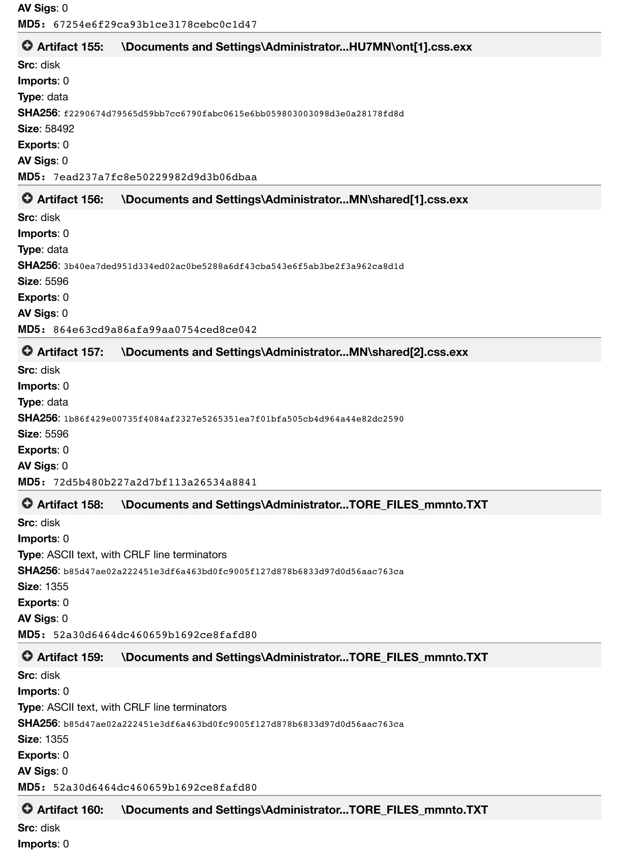 AV Sigs: 0
MD5: 67254e6f29ca93b1ce3178cebc0c1d47
Artifact 155: Documents and SettingsAdministrator...HU7MNont[1].css.exx
Src: disk
Imports: 0
Type: data
SHA256: f2290674d79565d59bb7cc6790fabc0615e6bb059803003098d3e0a28178fd8d
Size: 58492
Exports: 0
AV Sigs: 0
MD5: 7ead237a7fc8e50229982d9d3b06dbaa
Artifact 156: Documents and SettingsAdministrator...MNshared[1].css.exx
Src: disk
Imports: 0
Type: data
SHA256: 3b40ea7ded951d334ed02ac0be5288a6df43cba543e6f5ab3be2f3a962ca8d1d
Size: 5596
Exports: 0
AV Sigs: 0
MD5: 864e63cd9a86afa99aa0754ced8ce042
Artifact 157: Documents and SettingsAdministrator...MNshared[2].css.exx
Src: disk
Imports: 0
Type: data
SHA256: 1b86f429e00735f4084af2327e5265351ea7f01bfa505cb4d964a44e82dc2590
Size: 5596
Exports: 0
AV Sigs: 0
MD5: 72d5b480b227a2d7bf113a26534a8841
Artifact 158: Documents and SettingsAdministrator...TORE_FILES_mmnto.TXT
Src: disk
Imports: 0
Type: ASCII text, with CRLF line terminators
SHA256: b85d47ae02a222451e3df6a463bd0fc9005f127d878b6833d97d0d56aac763ca
Size: 1355
Exports: 0
AV Sigs: 0
MD5: 52a30d6464dc460659b1692ce8fafd80
Artifact 159: Documents and SettingsAdministrator...TORE_FILES_mmnto.TXT
Src: disk
Imports: 0
Type: ASCII text, with CRLF line terminators
SHA256: b85d47ae02a222451e3df6a463bd0fc9005f127d878b6833d97d0d56aac763ca
Size: 1355
Exports: 0
AV Sigs: 0
MD5: 52a30d6464dc460659b1692ce8fafd80
Artifact 160: Documents and SettingsAdministrator...TORE_FILES_mmnto.TXT
Src: disk
Imports: 0
 