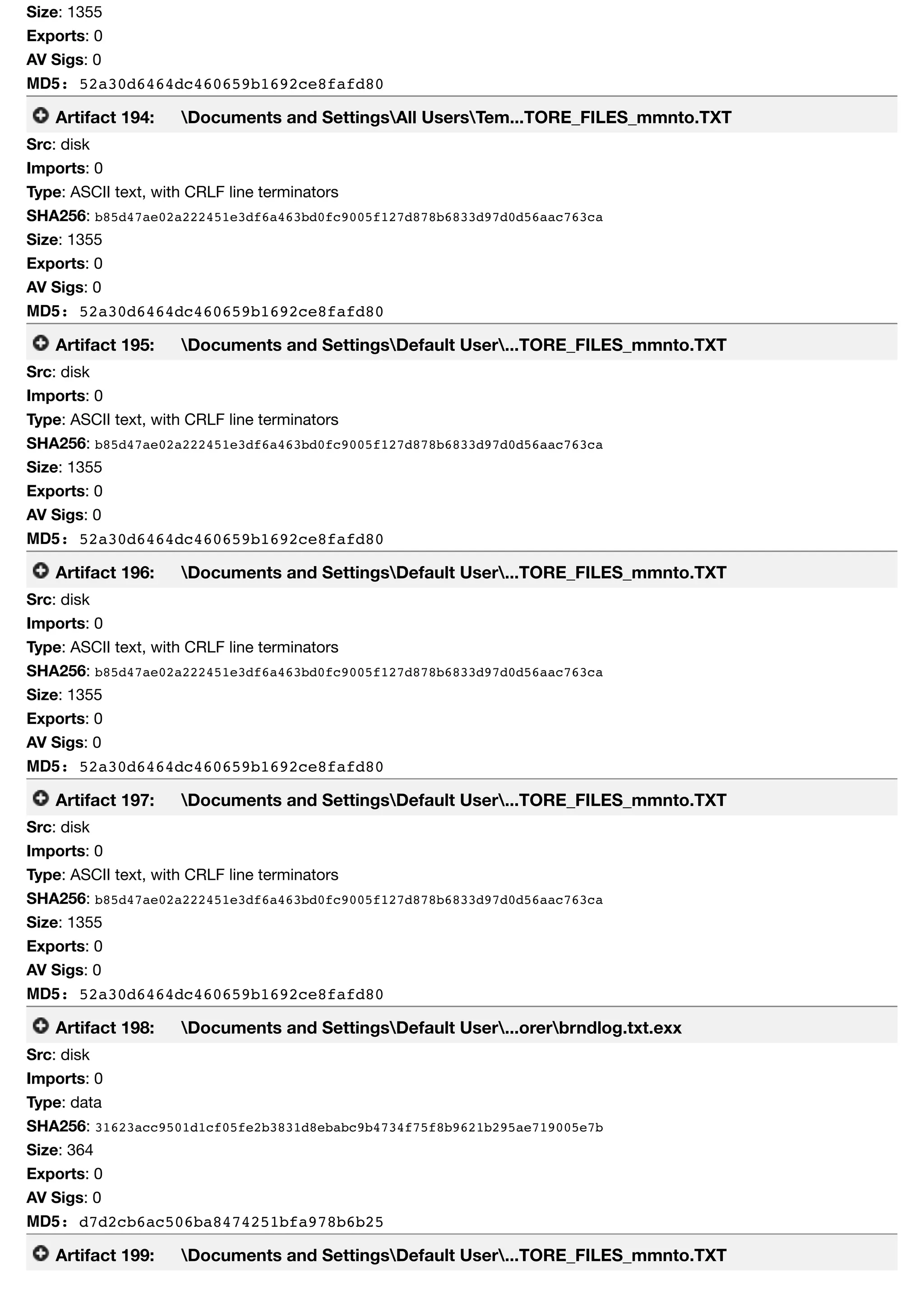 Size: 1355
Exports: 0
AV Sigs: 0
MD5: 52a30d6464dc460659b1692ce8fafd80
Artifact 194: Documents and SettingsAll UsersTem...TORE_FILES_mmnto.TXT
Src: disk
Imports: 0
Type: ASCII text, with CRLF line terminators
SHA256: b85d47ae02a222451e3df6a463bd0fc9005f127d878b6833d97d0d56aac763ca
Size: 1355
Exports: 0
AV Sigs: 0
MD5: 52a30d6464dc460659b1692ce8fafd80
Artifact 195: Documents and SettingsDefault User...TORE_FILES_mmnto.TXT
Src: disk
Imports: 0
Type: ASCII text, with CRLF line terminators
SHA256: b85d47ae02a222451e3df6a463bd0fc9005f127d878b6833d97d0d56aac763ca
Size: 1355
Exports: 0
AV Sigs: 0
MD5: 52a30d6464dc460659b1692ce8fafd80
Artifact 196: Documents and SettingsDefault User...TORE_FILES_mmnto.TXT
Src: disk
Imports: 0
Type: ASCII text, with CRLF line terminators
SHA256: b85d47ae02a222451e3df6a463bd0fc9005f127d878b6833d97d0d56aac763ca
Size: 1355
Exports: 0
AV Sigs: 0
MD5: 52a30d6464dc460659b1692ce8fafd80
Artifact 197: Documents and SettingsDefault User...TORE_FILES_mmnto.TXT
Src: disk
Imports: 0
Type: ASCII text, with CRLF line terminators
SHA256: b85d47ae02a222451e3df6a463bd0fc9005f127d878b6833d97d0d56aac763ca
Size: 1355
Exports: 0
AV Sigs: 0
MD5: 52a30d6464dc460659b1692ce8fafd80
Artifact 198: Documents and SettingsDefault User...orerbrndlog.txt.exx
Src: disk
Imports: 0
Type: data
SHA256: 31623acc9501d1cf05fe2b3831d8ebabc9b4734f75f8b9621b295ae719005e7b
Size: 364
Exports: 0
AV Sigs: 0
MD5: d7d2cb6ac506ba8474251bfa978b6b25
Artifact 199: Documents and SettingsDefault User...TORE_FILES_mmnto.TXT
 