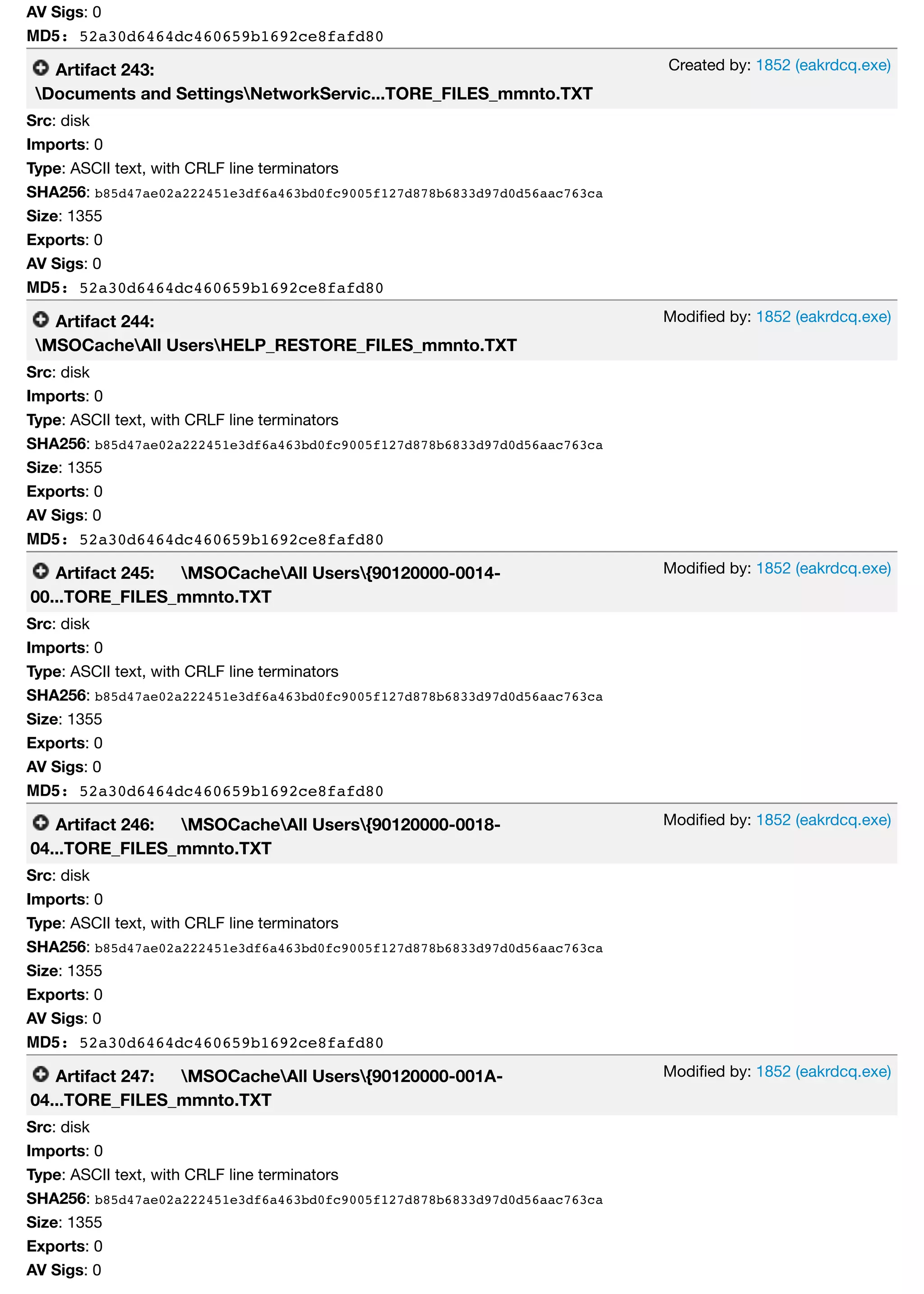 Created by: 1852 (eakrdcq.exe)
Modiﬁed by: 1852 (eakrdcq.exe)
Modiﬁed by: 1852 (eakrdcq.exe)
Modiﬁed by: 1852 (eakrdcq.exe)
Modiﬁed by: 1852 (eakrdcq.exe)
AV Sigs: 0
MD5: 52a30d6464dc460659b1692ce8fafd80
Artifact 243:
Documents and SettingsNetworkServic...TORE_FILES_mmnto.TXT
Src: disk
Imports: 0
Type: ASCII text, with CRLF line terminators
SHA256: b85d47ae02a222451e3df6a463bd0fc9005f127d878b6833d97d0d56aac763ca
Size: 1355
Exports: 0
AV Sigs: 0
MD5: 52a30d6464dc460659b1692ce8fafd80
Artifact 244:
MSOCacheAll UsersHELP_RESTORE_FILES_mmnto.TXT
Src: disk
Imports: 0
Type: ASCII text, with CRLF line terminators
SHA256: b85d47ae02a222451e3df6a463bd0fc9005f127d878b6833d97d0d56aac763ca
Size: 1355
Exports: 0
AV Sigs: 0
MD5: 52a30d6464dc460659b1692ce8fafd80
Artifact 245: MSOCacheAll Users{90120000-0014-
00...TORE_FILES_mmnto.TXT
Src: disk
Imports: 0
Type: ASCII text, with CRLF line terminators
SHA256: b85d47ae02a222451e3df6a463bd0fc9005f127d878b6833d97d0d56aac763ca
Size: 1355
Exports: 0
AV Sigs: 0
MD5: 52a30d6464dc460659b1692ce8fafd80
Artifact 246: MSOCacheAll Users{90120000-0018-
04...TORE_FILES_mmnto.TXT
Src: disk
Imports: 0
Type: ASCII text, with CRLF line terminators
SHA256: b85d47ae02a222451e3df6a463bd0fc9005f127d878b6833d97d0d56aac763ca
Size: 1355
Exports: 0
AV Sigs: 0
MD5: 52a30d6464dc460659b1692ce8fafd80
Artifact 247: MSOCacheAll Users{90120000-001A-
04...TORE_FILES_mmnto.TXT
Src: disk
Imports: 0
Type: ASCII text, with CRLF line terminators
SHA256: b85d47ae02a222451e3df6a463bd0fc9005f127d878b6833d97d0d56aac763ca
Size: 1355
Exports: 0
AV Sigs: 0
 