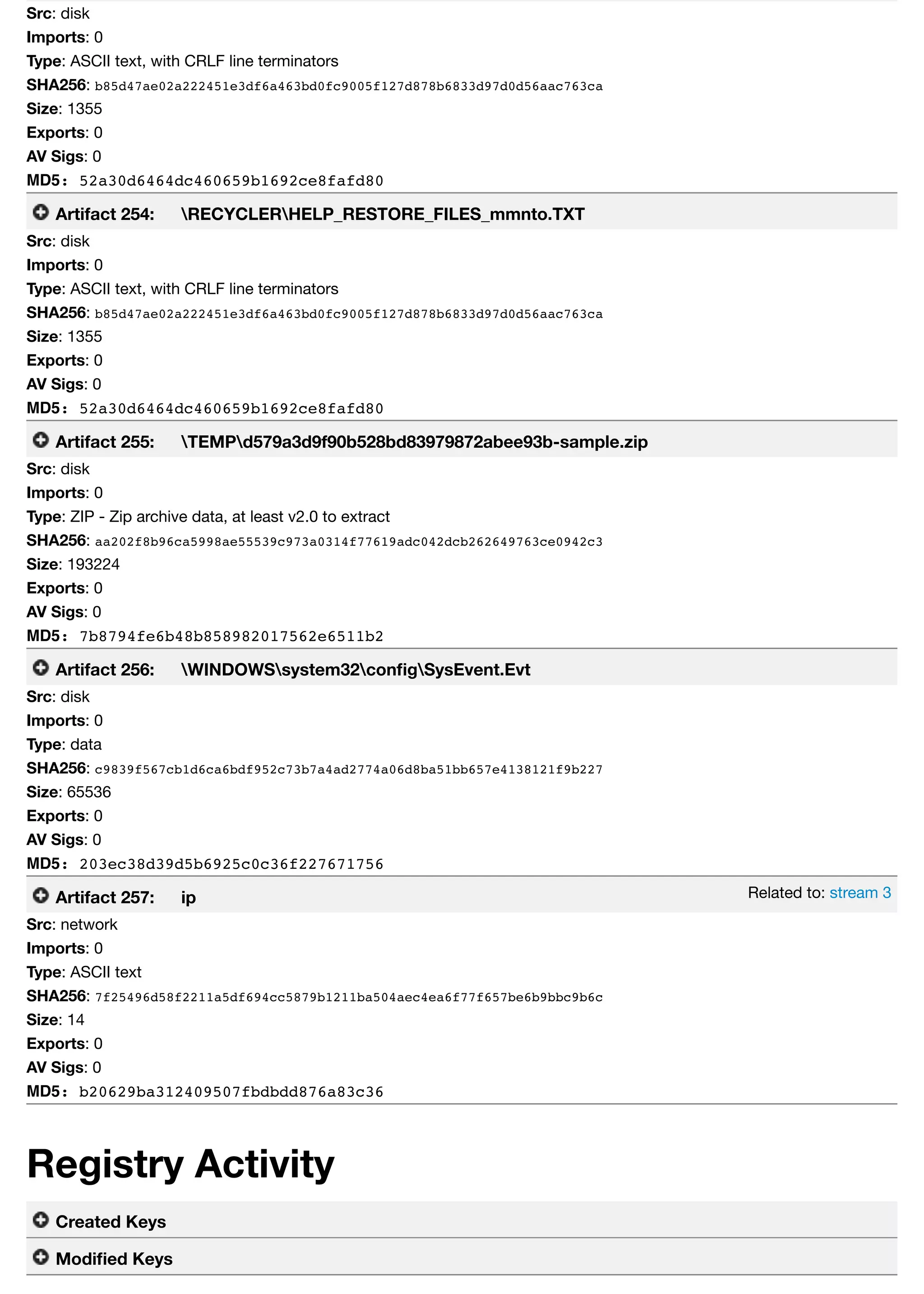 Related to: stream 3
Src: disk
Imports: 0
Type: ASCII text, with CRLF line terminators
SHA256: b85d47ae02a222451e3df6a463bd0fc9005f127d878b6833d97d0d56aac763ca
Size: 1355
Exports: 0
AV Sigs: 0
MD5: 52a30d6464dc460659b1692ce8fafd80
Artifact 254: RECYCLERHELP_RESTORE_FILES_mmnto.TXT
Src: disk
Imports: 0
Type: ASCII text, with CRLF line terminators
SHA256: b85d47ae02a222451e3df6a463bd0fc9005f127d878b6833d97d0d56aac763ca
Size: 1355
Exports: 0
AV Sigs: 0
MD5: 52a30d6464dc460659b1692ce8fafd80
Artifact 255: TEMPd579a3d9f90b528bd83979872abee93b-sample.zip
Src: disk
Imports: 0
Type: ZIP - Zip archive data, at least v2.0 to extract
SHA256: aa202f8b96ca5998ae55539c973a0314f77619adc042dcb262649763ce0942c3
Size: 193224
Exports: 0
AV Sigs: 0
MD5: 7b8794fe6b48b858982017562e6511b2
Artifact 256: WINDOWSsystem32conﬁgSysEvent.Evt
Src: disk
Imports: 0
Type: data
SHA256: c9839f567cb1d6ca6bdf952c73b7a4ad2774a06d8ba51bb657e4138121f9b227
Size: 65536
Exports: 0
AV Sigs: 0
MD5: 203ec38d39d5b6925c0c36f227671756
Artifact 257: ip
Src: network
Imports: 0
Type: ASCII text
SHA256: 7f25496d58f2211a5df694cc5879b1211ba504aec4ea6f77f657be6b9bbc9b6c
Size: 14
Exports: 0
AV Sigs: 0
MD5: b20629ba312409507fbdbdd876a83c36
Registry Activity
Created Keys
Modiﬁed Keys
 