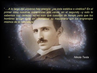“….A lo largo del universo hay energía: ¿es ésta estática o cinética? En el
primer caso nuestras esperanzas son vanas, en el segundo –y esto lo
sabemos con certeza- no es más que cuestión de tiempo para que los
hombres tengan éxito en sincronizar su maquinaria con los engranajes
mismos de la naturaleza”.




                                                          Nikola Tesla
 