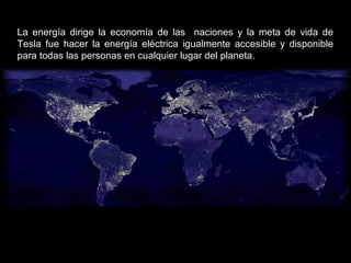 La energía dirige la economía de las naciones y la meta de vida de
Tesla fue hacer la energía eléctrica igualmente accesible y disponible
para todas las personas en cualquier lugar del planeta.
 