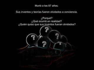 Murió a los 87 años.

Sus inventos y teorías fueron olvidados a conciencia.

                    ¿Porqué?
            ¿Qué ocurrió en realidad?
  ¿Quién quiso que sus inventos fueran olvidados?
 