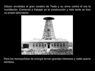 Edison envidiaba el gran cerebro de Tesla y su arma contra él era la
humillación. Comenzó a trabajar en la construcción y más tarde se hizo
su propio laboratorio.




Pero los monopolistas de energía tenían grandes intereses y nadie quería
cambios.
 