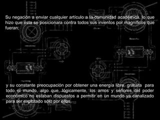 Su negación a enviar cualquier artículo a la comunidad académica, lo que
hizo que ésta se posicionara contra todos sus inventos por magníficos que
fueran;




y su constante preocupación por obtener una energía libre, gratuita para
todo el mundo, algo que, lógicamente, los amos y señores del poder
económico no estaban dispuestos a permitir en un mundo ya canalizado
para ser explotado sólo por ellos.
 