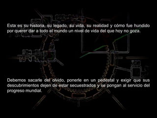 Esta es su historia, su legado, su vida, su realidad y cómo fue hundido
por querer dar a todo el mundo un nivel de vida del que hoy no goza.




Debemos sacarle del olvido, ponerle en un pedestal y exigir que sus
descubrimientos dejen de estar secuestrados y se pongan al servicio del
progreso mundial.
 