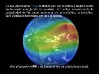 En sus últimos años Tesla se dedicó casi por completo a su gran sueño
de transmitir energía de forma aérea, sin cables, aprovechando la
coductividad de las capas superiores de la atmósfera, la ionosfera,
para distribuirla libremente por todo el planeta.




   (Ver proyecto HAARP y los fundamentos de su funcionamiento).
 