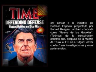 era similar a la Iniciativa de
Defensa Espacial proyectada por
Ronald Reagan, también conocida
como “Guerra de las Galaxias”.
(Teóricos de la conspiración
señalan que, después de la muerte
de Tesla, el FBI de J. Edgar Hoover
confiscó sus investigaciones y otras
pertenencias.
 