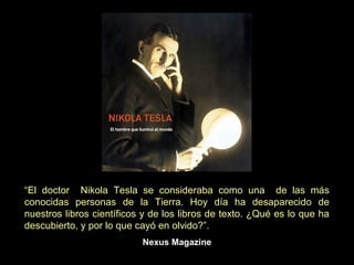 “El doctor Nikola Tesla se consideraba como una de las más
conocidas personas de la Tierra. Hoy día ha desaparecido de
nuestros libros científicos y de los libros de texto. ¿Qué es lo que ha
descubierto, y por lo que cayó en olvido?”.
                           Nexus Magazine
 