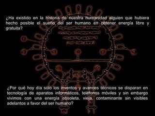 ¿Ha existido en la historia de nuestra humanidad alguien que hubiera
hecho posible el sueño del ser humano en obtener energía libre y
gratuita?




¿Por qué hoy día sólo los inventos y avances técnicos se disparan en
tecnología de aparatos informáticos, teléfonos móviles y sin embargo
vivimos con una energía obsoleta, vieja, contaminante sin visibles
adelantos a favor del ser humano?
 