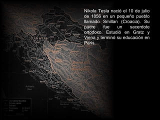 Nikola Tesla nació el 10 de julio
de 1856 en un pequeño pueblo
llamado Smillan (Croacia). Su
padre     fue   un     sacerdote
ortodoxo. Estudió en Gratz y
Viena y terminó su educación en
París.
 