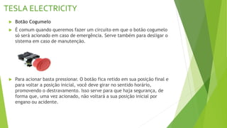 TESLA ELECTRICITY
 Botão Cogumelo
 É comum quando queremos fazer um circuito em que o botão cogumelo
só será acionado em caso de emergência. Serve também para desligar o
sistema em caso de manutenção.
 Para acionar basta pressionar. O botão fica retido em sua posição final e
para voltar a posição inicial, você deve girar no sentido horário,
promovendo o destravamento. Isso serve para que haja segurança, de
forma que, uma vez acionado, não voltará a sua posição inicial por
engano ou acidente.
 