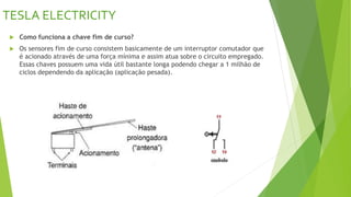 TESLA ELECTRICITY
 Como funciona a chave fim de curso?
 Os sensores fim de curso consistem basicamente de um interruptor comutador que
é acionado através de uma força mínima e assim atua sobre o circuito empregado.
Essas chaves possuem uma vida útil bastante longa podendo chegar a 1 milhão de
ciclos dependendo da aplicação (aplicação pesada).
 