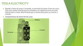 TESLA ELECTRICITY
 Quando a haste do sensor é acionada, os terminais do sensor ficam em curto.
Com isso o sensor entende que foi acionado e em sequência envia um sinal
elétrico para o motor determinando que o mesmo deve parar ou inverter a
rotação.
 Características da chave fim de curso
 