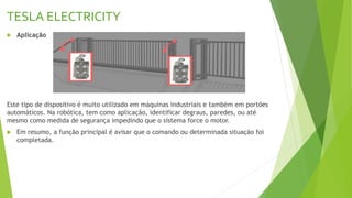 TESLA ELECTRICITY
 Aplicação
Este tipo de dispositivo é muito utilizado em máquinas industriais e também em portões
automáticos. Na robótica, tem como aplicação, identificar degraus, paredes, ou até
mesmo como medida de segurança impedindo que o sistema force o motor.
 Em resumo, a função principal é avisar que o comando ou determinada situação foi
completada.
 
