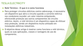 TESLA ELECTRICITY
 Relé Térmico – O que é e como funciona
 Para proteger circuitos elétricos contra sobrecarga, é necessário
um dispositivo que abra o circuito quando a corrente elétrica
nos condutores exceder um valor máximo estipulando,
oferecendo proteção aos outros componentes do circuito
elétrico. Assim, o relé térmico é um dispositivo capaz de efetuar
essa proteção, sendo um dispositivo muito utilizado em
instalações elétricas industriais.
 O objetivo desse artigo é mostrar como funciona o relé térmico,
quais as suas aplicações, classes e vantagens do uso do
componente.
 