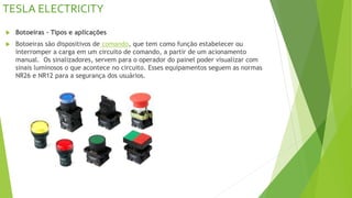 TESLA ELECTRICITY
 Botoeiras – Tipos e aplicações
 Botoeiras são dispositivos de comando, que tem como função estabelecer ou
interromper a carga em um circuito de comando, a partir de um acionamento
manual. Os sinalizadores, servem para o operador do painel poder visualizar com
sinais luminosos o que acontece no circuito. Esses equipamentos seguem as normas
NR26 e NR12 para a segurança dos usuários.
 
