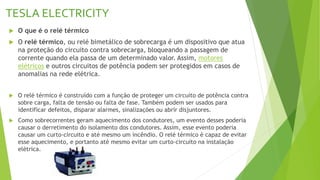 TESLA ELECTRICITY
 O que é o relé térmico
 O relé térmico, ou relé bimetálico de sobrecarga é um dispositivo que atua
na proteção do circuito contra sobrecarga, bloqueando a passagem de
corrente quando ela passa de um determinado valor. Assim, motores
elétricos e outros circuitos de potência podem ser protegidos em casos de
anomalias na rede elétrica.
 O relé térmico é construído com a função de proteger um circuito de potência contra
sobre carga, falta de tensão ou falta de fase. Também podem ser usados para
identificar defeitos, disparar alarmes, sinalizações ou abrir disjuntores.
 Como sobrecorrentes geram aquecimento dos condutores, um evento desses poderia
causar o derretimento do isolamento dos condutores. Assim, esse evento poderia
causar um curto-circuito e até mesmo um incêndio. O relé térmico é capaz de evitar
esse aquecimento, e portanto até mesmo evitar um curto-circuito na instalação
elétrica.
 
