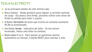 TESLA ELECTRICITY
 Já os principais botões do relé térmico são:
 Disco Seletor – Botão giratório para regular a corrente nominal
da carga – Ele possui uma fenda, portanto utilize uma chave de
fenda ou philips para fazer o ajuste;
 O Botão Vermelho de teste que inverte os contatos auxiliares
95,96 se pressionado;
 Um Botão Verde – Indicativo de falha – Se ele estiver
levantado, indica uma falha no sistema;
 Botão Azul H ou A – Para ajustar se queremos rearme
automático ou manual, e botão RESET para rearmar o relé.
 