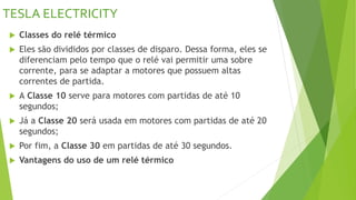 TESLA ELECTRICITY
 Classes do relé térmico
 Eles são divididos por classes de disparo. Dessa forma, eles se
diferenciam pelo tempo que o relé vai permitir uma sobre
corrente, para se adaptar a motores que possuem altas
correntes de partida.
 A Classe 10 serve para motores com partidas de até 10
segundos;
 Já a Classe 20 será usada em motores com partidas de até 20
segundos;
 Por fim, a Classe 30 em partidas de até 30 segundos.
 Vantagens do uso de um relé térmico
 
